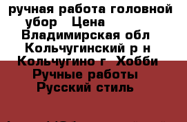 ручная работа головной убор › Цена ­ 6 000 - Владимирская обл., Кольчугинский р-н, Кольчугино г. Хобби. Ручные работы » Русский стиль   